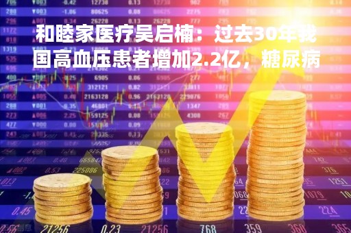 和睦家医疗吴启楠：过去30年我国高血压患者增加2.2亿，糖尿病患者增加1.2亿