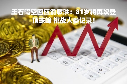 王石隔空回应俞敏洪：81岁将再次登顶珠峰 挑战人类记录！