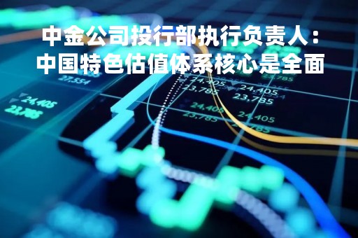中金公司投行部执行负责人：中国特色估值体系核心是全面多元看待公司价值