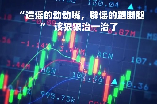 “造谣的动动嘴，辟谣的跑断腿”  该狠狠治一治了
