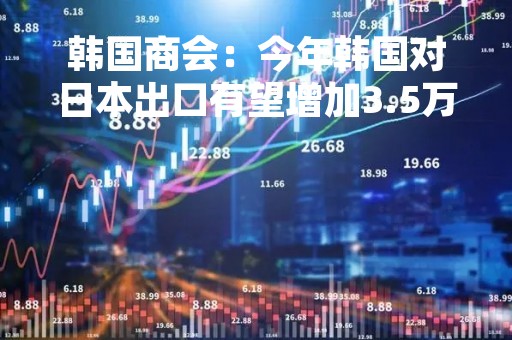 韩国商会：今年韩国对日本出口有望增加3.5万亿韩元