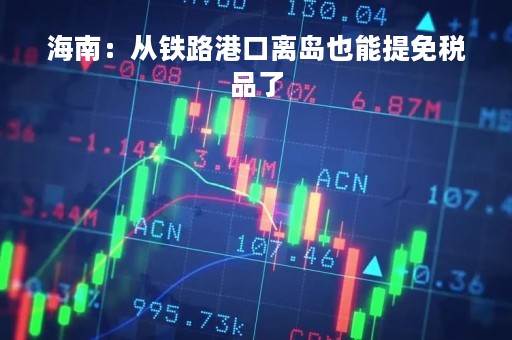 海南：从铁路港口离岛也能提免税品了