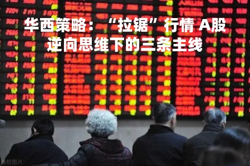 华西策略：“拉锯”行情 A股逆向思维下的三条主线