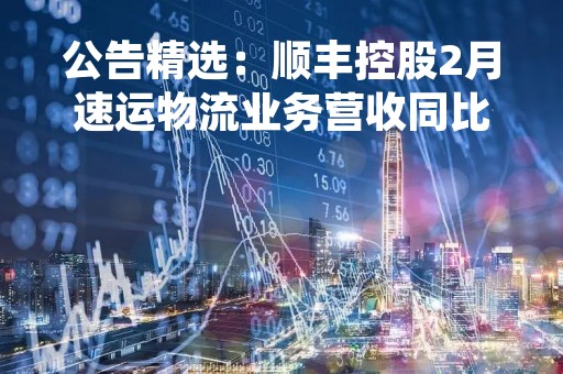 公告精选：顺丰控股2月速运物流业务营收同比增37%；中国银行董事长刘连舸辞任