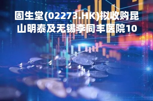 固生堂(02273.HK)拟收购昆山明泰及无锡李同丰医院100%股权