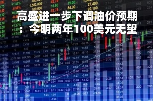 高盛进一步下调油价预期：今明两年100美元无望