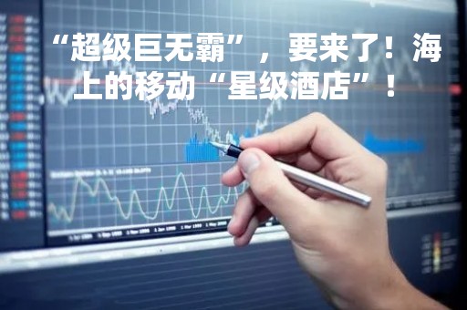 “超级巨无霸”，要来了！海上的移动“星级酒店”！