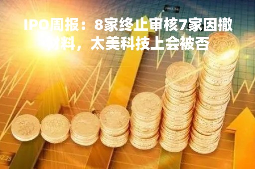 IPO周报：8家终止审核7家因撤材料，太美科技上会被否