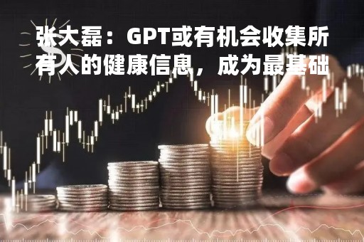 张大磊：GPT或有机会收集所有人的健康信息，成为最基础的健康设施