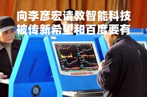 向李彦宏请教智能科技被传新希望和百度要有合作 刘永好：想象力太厉害了