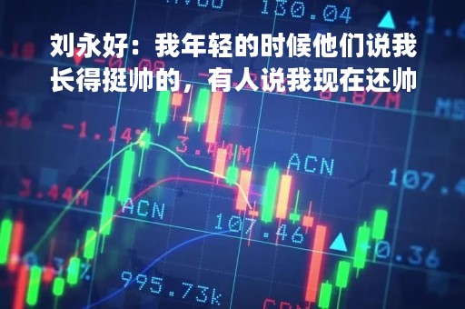 刘永好：我年轻的时候他们说我长得挺帅的，有人说我现在还帅