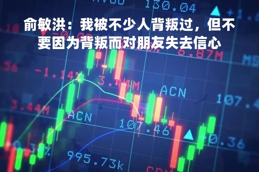 俞敏洪:我被不少人背叛过,但不要因为背叛而对朋友失去信心 俞敏洪:我被不少人背叛过,但不要因为背叛而对朋友失去信心