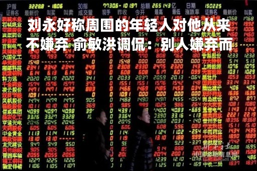刘永好称周围的年轻人对他从来不嫌弃 俞敏洪调侃：别人嫌弃而你不自知