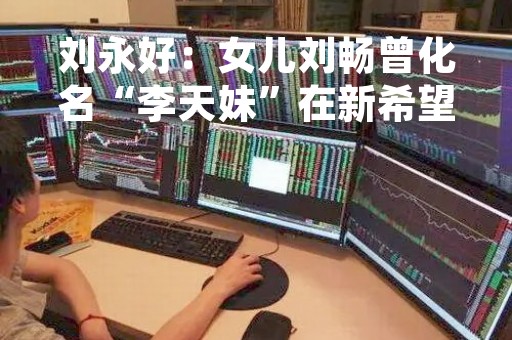 刘永好：女儿刘畅曾化名“李天妹”在新希望上班，连总经理都不知道她是谁