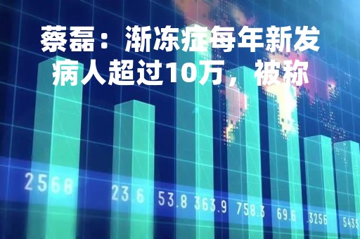 蔡磊：渐冻症每年新发病人超过10万，被称为“世界五大绝症之首”
