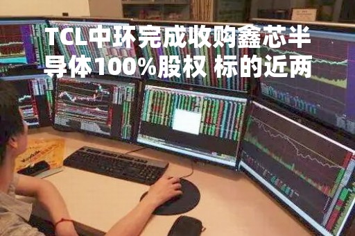 TCL中环完成收购鑫芯半导体100%股权 标的近两年亏损7.7亿增值率12.23%