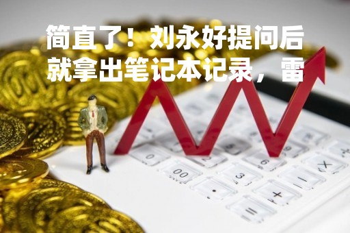 简直了！刘永好提问后就拿出笔记本记录，雷军直感慨我还没想清楚……