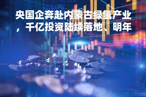 央国企奔赴内蒙古绿氢产业，千亿投资陆续落地、明年密集投产