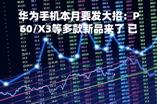 华为手机本月要发大招：P60/X3等多款新品来了 已在生产中