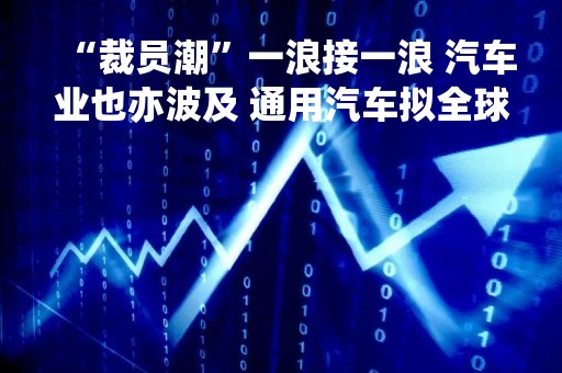 “裁员潮”一浪接一浪 汽车业也亦波及 通用汽车拟全球裁员500人