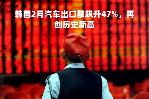 韩国2月汽车出口额飙升47%，再创历史新高