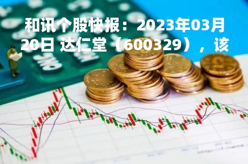 和讯个股快报：2023年03月20日 达仁堂（600329），该股K线呈现“好友反攻”形态