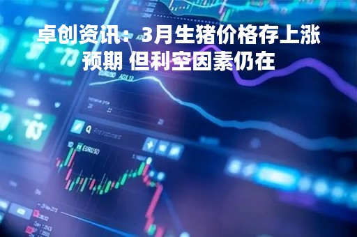 卓创资讯：3月生猪价格存上涨预期 但利空因素仍在