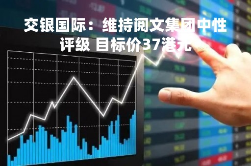 交银国际：维持阅文集团中性评级 目标价37港元