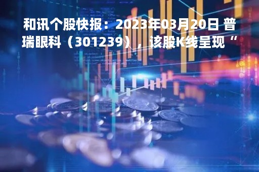 和讯个股快报：2023年03月20日 普瑞眼科（301239），该股K线呈现“好友反攻”形态