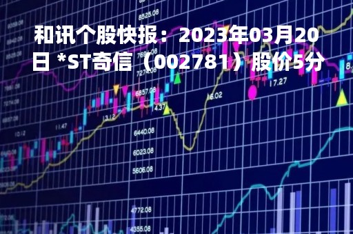 和讯个股快报：2023年03月20日 *ST奇信（002781）股价5分钟涨速大于2%