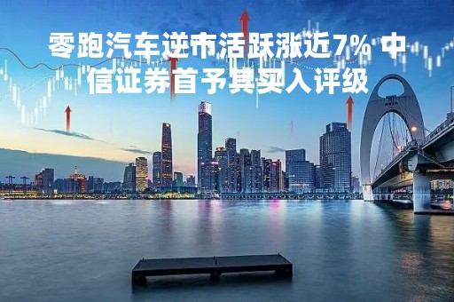 零跑汽车逆市活跃涨近7% 中信证券首予其买入评级