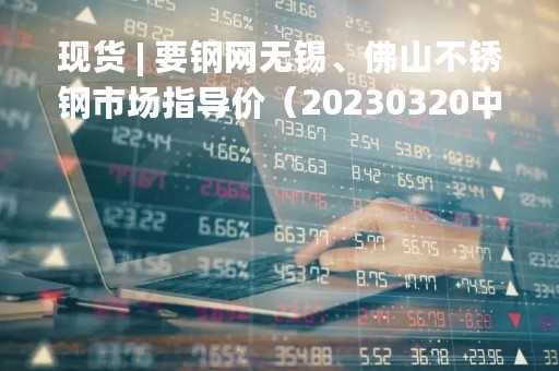 现货 | 要钢网无锡、佛山不锈钢市场指导价（20230320中午）