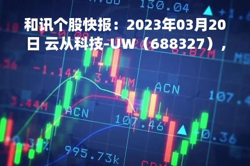 和讯个股快报：2023年03月20日 云从科技-UW（688327），该股K线呈现“乌云盖顶”形态
