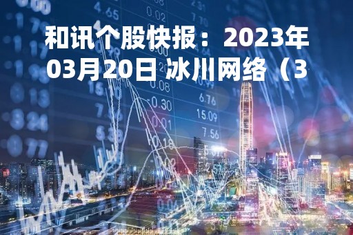 和讯个股快报：2023年03月20日 冰川网络（300533），该股K线呈现“乌云盖顶”形态