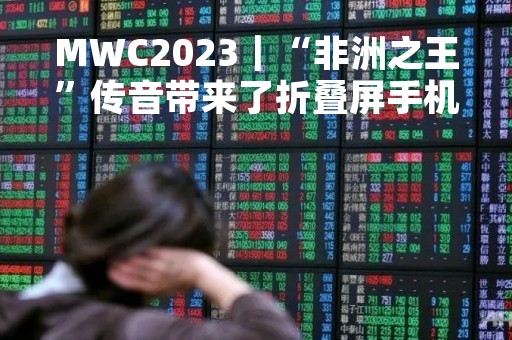 MWC2023｜“非洲之王”传音带来了折叠屏手机