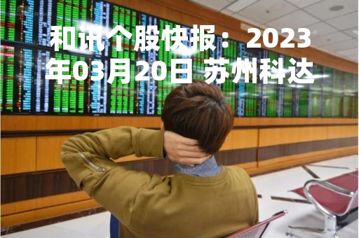和讯个股快报：2023年03月20日 苏州科达（603660）该股换手率大于5%