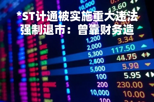 *ST计通被实施重大违法强制退市：曾靠财务造假“保命”