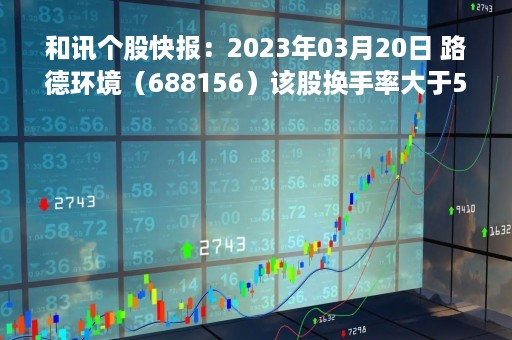和讯个股快报：2023年03月20日 路德环境（688156）该股换手率大于5%