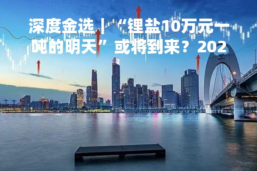 深度金选｜“锂盐10万元一吨的明天”或将到来？2023年的赣锋锂业何去何从？
