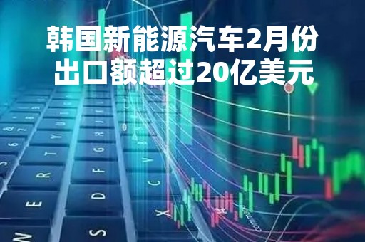 韩国新能源汽车2月份出口额超过20亿美元 同比大增83%