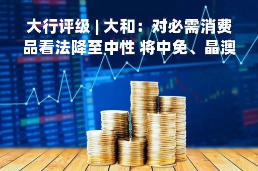 大行评级 | 大和：对必需消费品看法降至中性 将中免、晶澳太阳能科技及龙源电力纳入首选名单