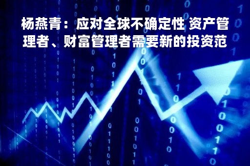 杨燕青：应对全球不确定性 资产管理者、财富管理者需要新的投资范式