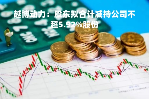 越博动力：股东拟合计减持公司不超5.92%股份