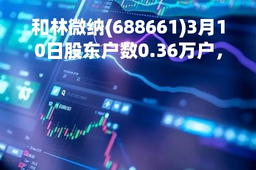 和林微纳(688661)3月10日股东户数0.36万户，较上期减少5.38%
