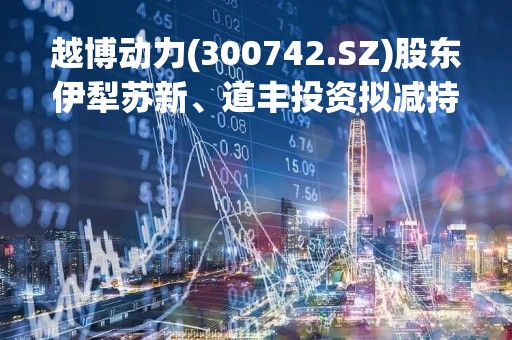 越博动力(300742.SZ)股东伊犁苏新、道丰投资拟减持不超5.92%股份