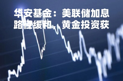 华安基金：美联储加息路径缓和，黄金投资获热捧