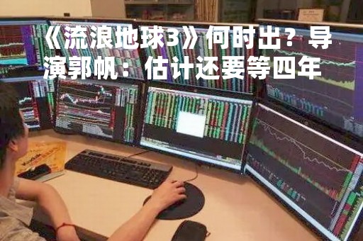 《流浪地球3》何时出？导演郭帆：估计还要等四年