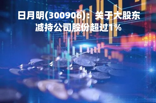 日月明(300906)：关于大股东减持公司股份超过1%