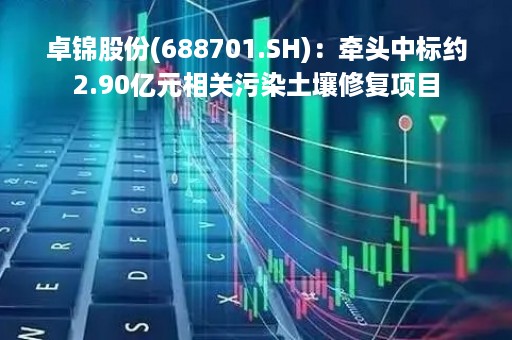 卓锦股份(688701.SH):牵头中标约2.90亿元相关污染土壤修复项目