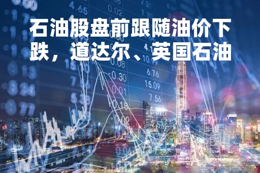 石油股盘前跟随油价下跌，道达尔、英国石油跌超2%